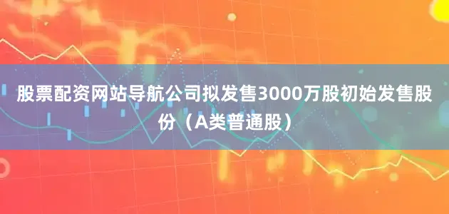 股票配资网站导航公司拟发售3000万股初始发售股份（A类普通股）