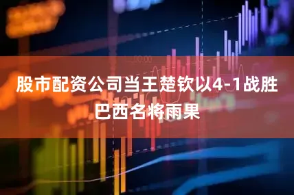 股市配资公司当王楚钦以4-1战胜巴西名将雨果