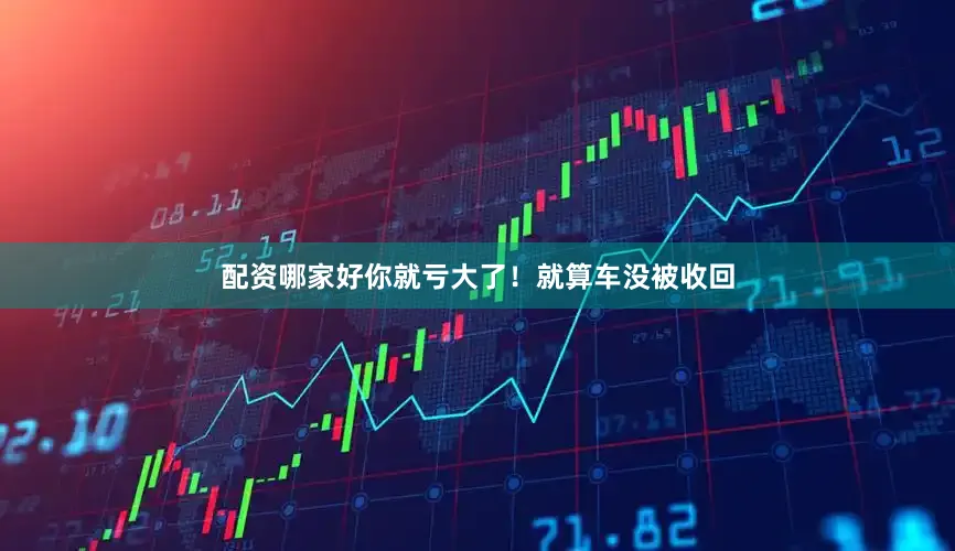 配资哪家好你就亏大了！就算车没被收回