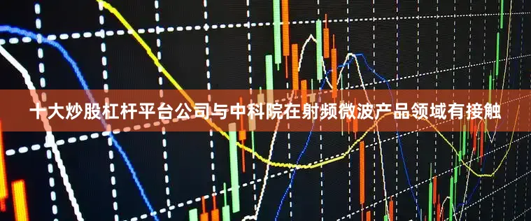 十大炒股杠杆平台公司与中科院在射频微波产品领域有接触