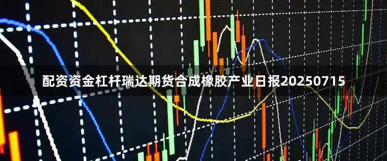 配资资金杠杆瑞达期货合成橡胶产业日报20250715