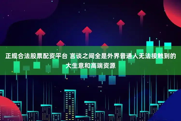 正规合法股票配资平台 言谈之间全是外界普通人无法接触到的大生意和高端资源