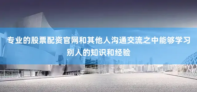 专业的股票配资官网和其他人沟通交流之中能够学习别人的知识和经验