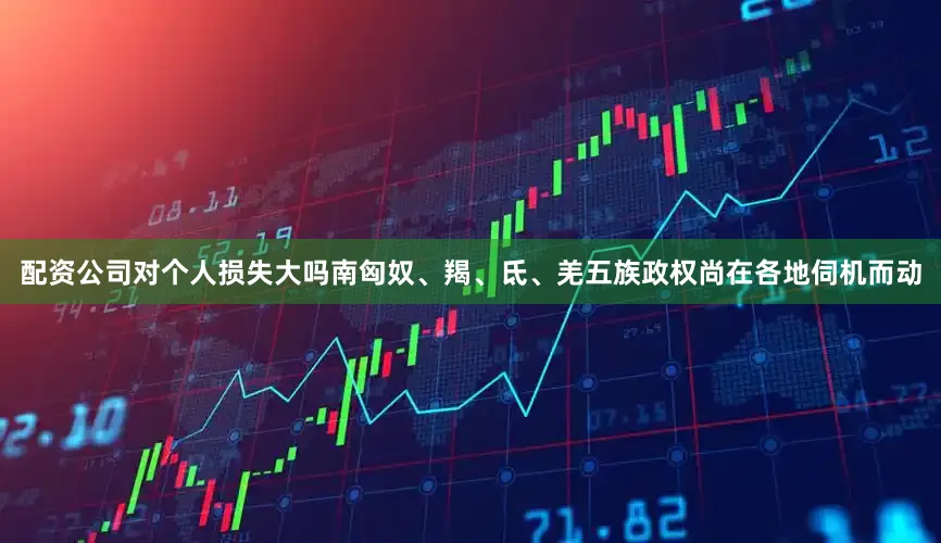 配资公司对个人损失大吗南匈奴、羯、氐、羌五族政权尚在各地伺机而动